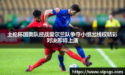 土伦杯国奥队迎战爱尔兰队争夺小组出线权精彩对决即将上演
